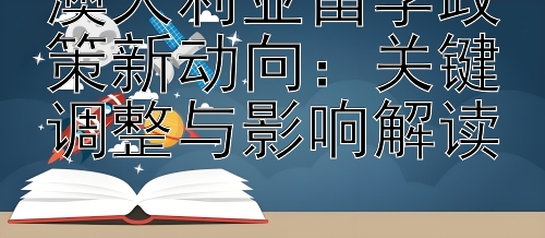 澳大利亚留学政策新动向：关键调整与影响解读