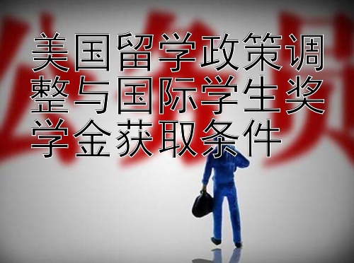 美国留学政策调整与国际学生奖学金获取条件