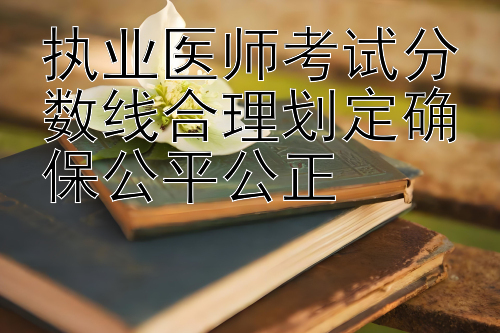 执业医师考试分数线合理划定确保公平公正