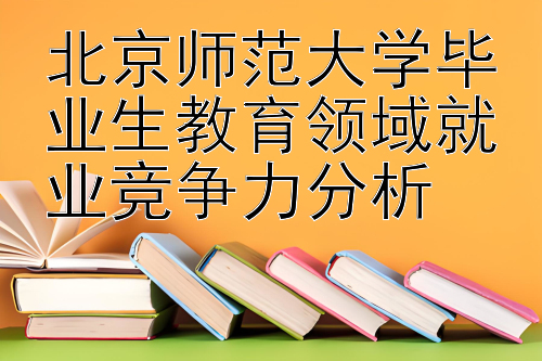 北京师范大学毕业生教育领域就业竞争力分析